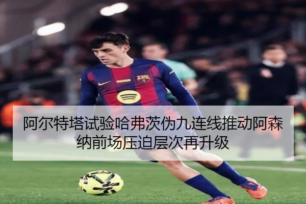 阿尔特塔试验哈弗茨伪九连线推动阿森纳前场压迫层次再升级