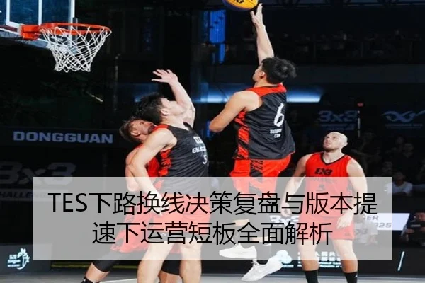 TES下路换线决策复盘与版本提速下运营短板全面解析