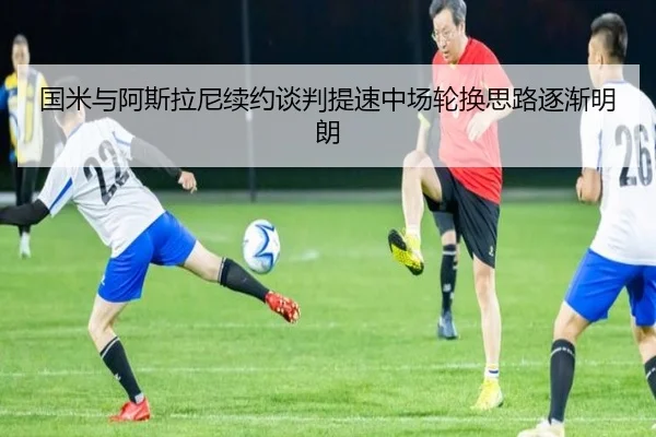 国米与阿斯拉尼续约谈判提速中场轮换思路逐渐明朗